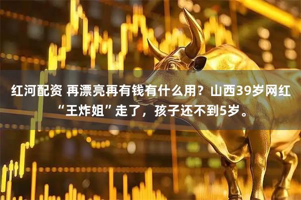 红河配资 再漂亮再有钱有什么用？山西39岁网红“王炸姐”走了，孩子还不到5岁。
