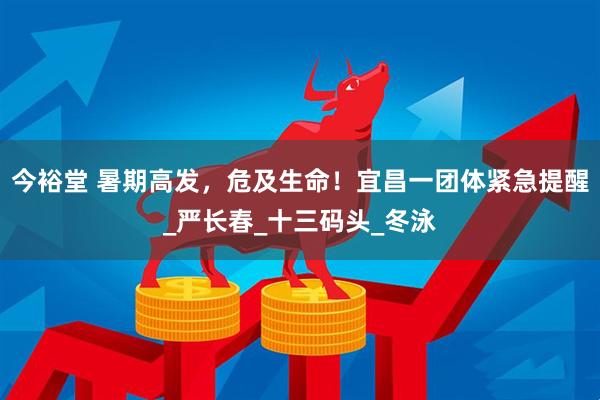 今裕堂 暑期高发，危及生命！宜昌一团体紧急提醒_严长春_十三码头_冬泳