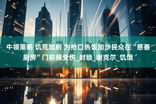 牛领策略 饥荒加剧 为抢口热饭加沙民众在“慈善厨房”门前频受伤_封锁_谢克尔_饥饿