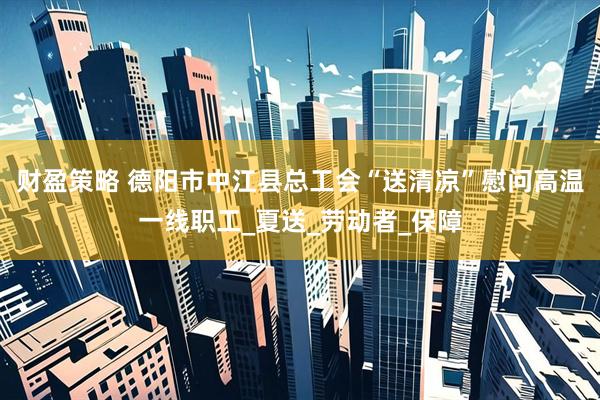 财盈策略 德阳市中江县总工会“送清凉”慰问高温一线职工_夏送_劳动者_保障