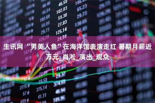 生讯网 “男美人鱼”在海洋馆表演走红 暑期月薪近万元_肖淞_演出_观众