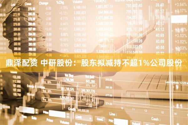 鼎泽配资 中研股份：股东拟减持不超1%公司股份
