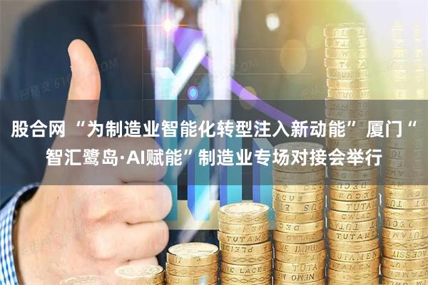 股合网 “为制造业智能化转型注入新动能” 厦门“智汇鹭岛·AI赋能”制造业专场对接会举行