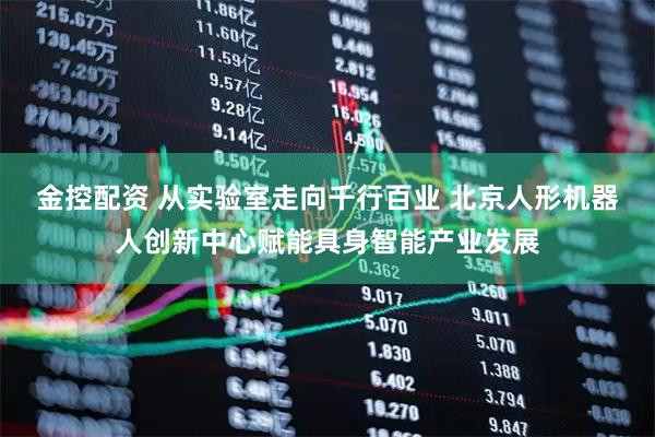金控配资 从实验室走向千行百业 北京人形机器人创新中心赋能具身智能产业发展