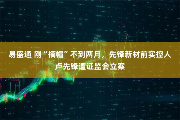 易盛通 刚“摘帽”不到两月,先锋新材前实控人卢先锋遭证监会立案
