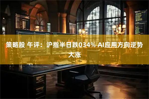 策略股 午评：沪指半日跌034% AI应用方向逆势大涨