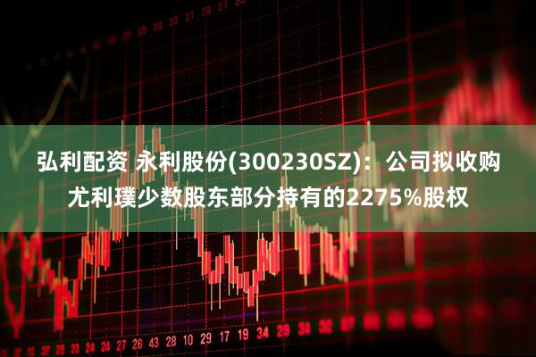 弘利配资 永利股份(300230SZ)：公司拟收购尤利璞少数股东部分持有的2275%股权