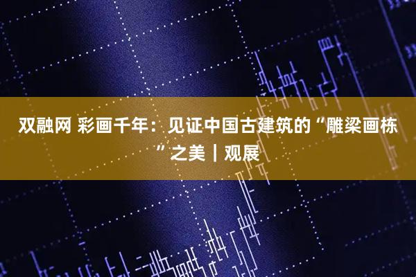 双融网 彩画千年：见证中国古建筑的“雕梁画栋”之美｜观展