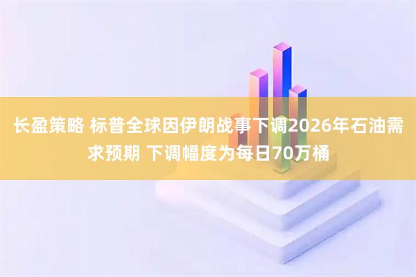 长盈策略 标普全球因伊朗战事下调2026年石油需求预期 下调幅度为每日70万桶