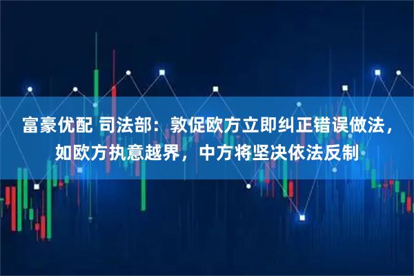 富豪优配 司法部：敦促欧方立即纠正错误做法，如欧方执意越界，中方将坚决依法反制