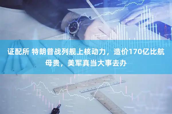 证配所 特朗普战列舰上核动力，造价170亿比航母贵，美军真当大事去办