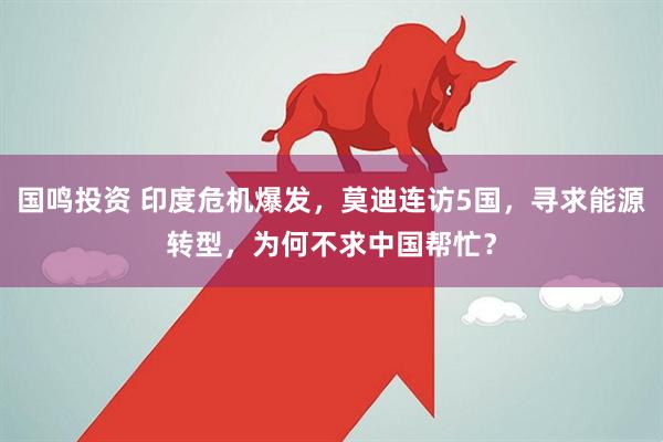 国鸣投资 印度危机爆发，莫迪连访5国，寻求能源转型，为何不求中国帮忙？