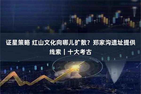 证星策略 红山文化向哪儿扩散?郑家沟遗址提供线索|十大考古