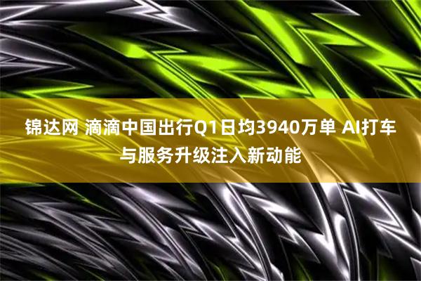 锦达网 滴滴中国出行Q1日均3940万单 AI打车与服务升级注入新动能