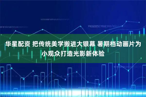 华星配资 把传统美学搬进大银幕 暑期档动画片为小观众打造光影新体验