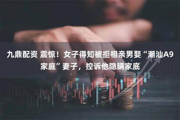 九鼎配资 震惊!女子得知被拒相亲男娶“潮汕A9家庭”妻子,控诉他隐瞒家底