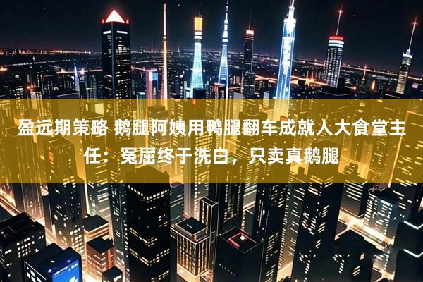 盈远期策略 鹅腿阿姨用鸭腿翻车成就人大食堂主任：冤屈终于洗白，只卖真鹅腿