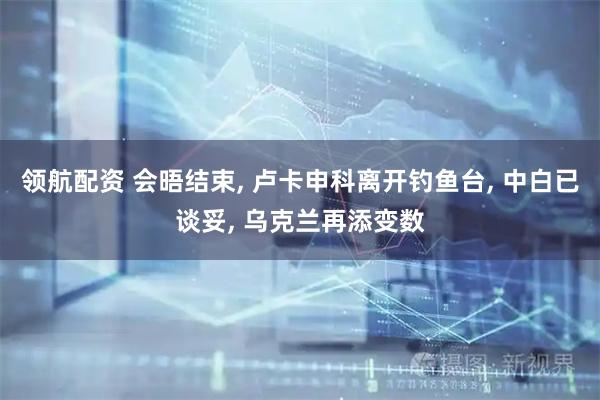 领航配资 会晤结束, 卢卡申科离开钓鱼台, 中白已谈妥, 乌克兰再添变数