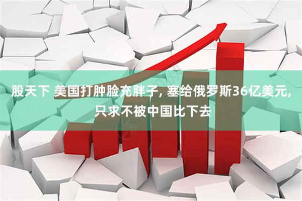 股天下 美国打肿脸充胖子, 塞给俄罗斯36亿美元, 只求不被中国比下去
