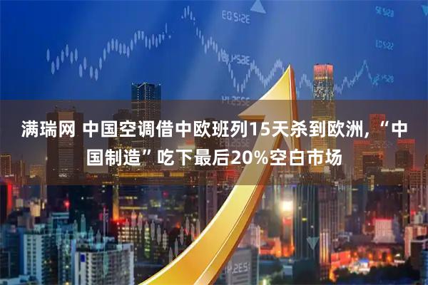 满瑞网 中国空调借中欧班列15天杀到欧洲, “中国制造”吃下最后20%空白市场