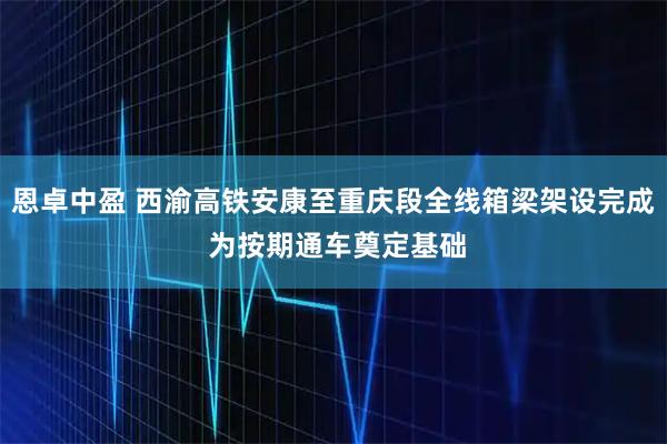 恩卓中盈 西渝高铁安康至重庆段全线箱梁架设完成 为按期通车奠定基础