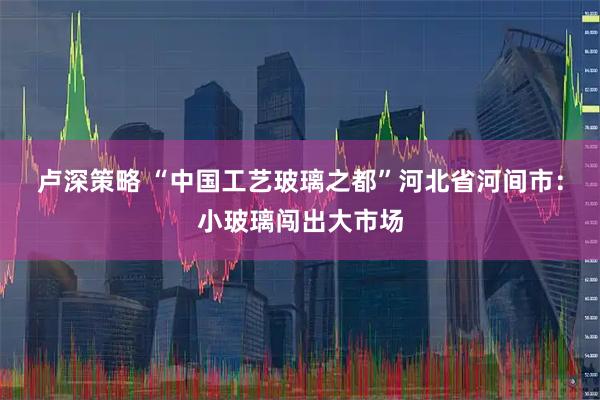 卢深策略 “中国工艺玻璃之都”河北省河间市：小玻璃闯出大市场
